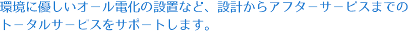 環境に優しいオール電化の設置など、設計からアフターサービスまでのトータルサービスをサポートします。