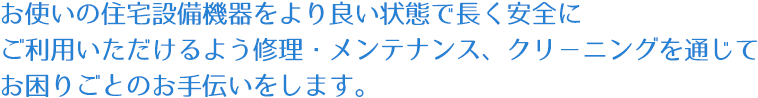 お使いの住宅設備機器をより良い状態で長く安全にご利用いただけるよう修理・メンテナンス、クリーニングを通じてお困りごとのお手伝いをします。