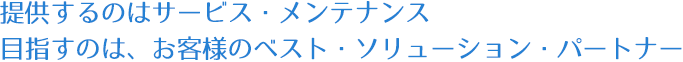 提供するのはサービス・メンテナンス　目指すのは、お客様のベスト・ソリューション・パートナー　　