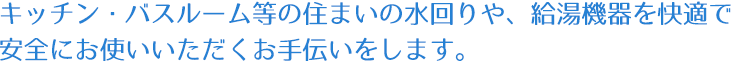 キッチン・バスルーム等の住まいの水回りや、給湯機器を快適で安全にお使いいただくお手伝いをします。
